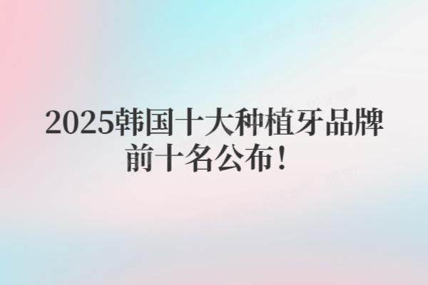 2025韩国十大种植牙品牌前十名公布！附十大品牌价格表