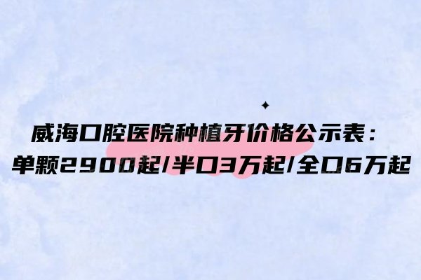 威海口腔医院种植牙价格公示表：单颗2900起/半口3万起/全口6万起