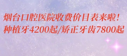 烟台口腔医院收费价目表来啦！种植牙4200起/矫正牙齿7800起