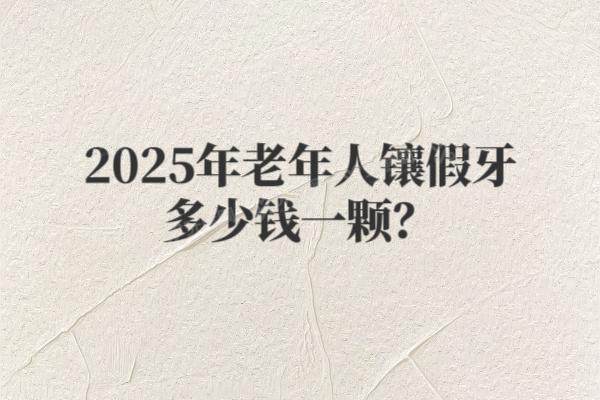 2025年老年人镶假牙多少钱一颗？单颗到全口费用+补贴政策一览