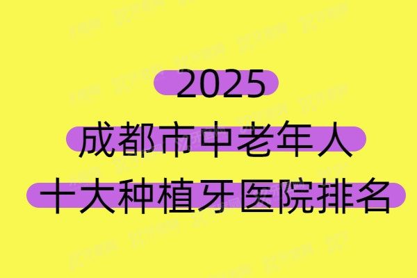 2025成都市中老年人十大种植牙医院排名及成都中老年人种植牙价格表公布！
