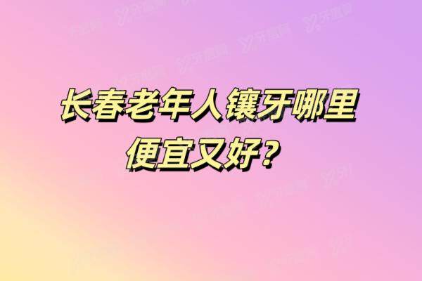 长春老年人镶牙哪家便宜又好？长春老年人镶牙医院排名前十公布