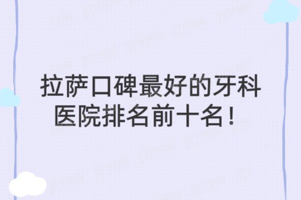 拉萨口碑最好的牙科医院前十名：雅博仕/弗莱堡/爱牙等牙科排名前五名