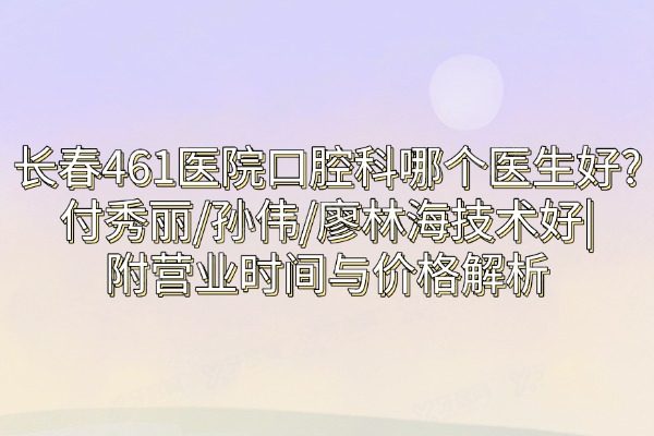 长春461医院口腔科哪个医生好?付秀丽/孙伟/廖林海技术好|附营业时间与价格解析