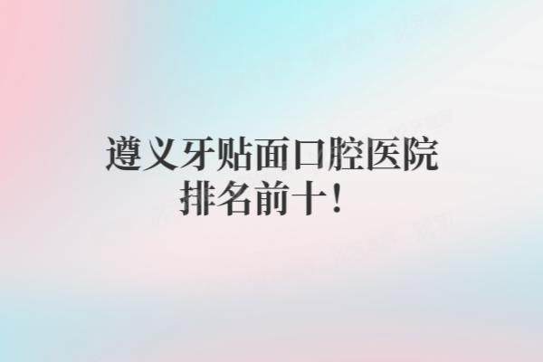遵义牙贴面口腔医院排名前十：齿名仕/康贝/雅博等口腔排名前五名