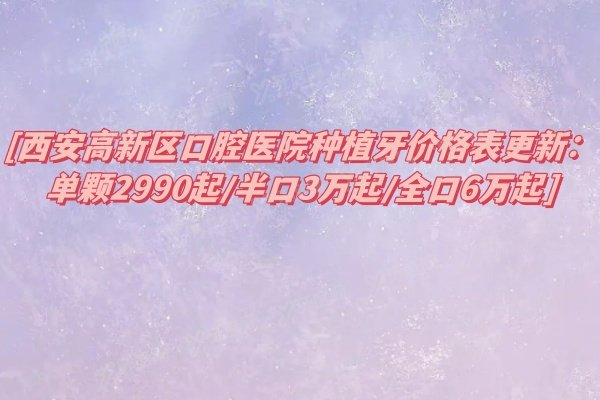 西安高新区口腔医院种植牙价格表更新：单颗2990起/半口3万起/全口6万起