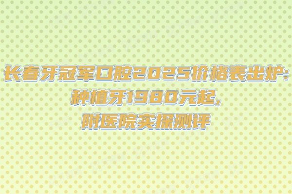 长春牙冠军口腔2025价格表出炉：种植牙1980元起，附医院实探测评
