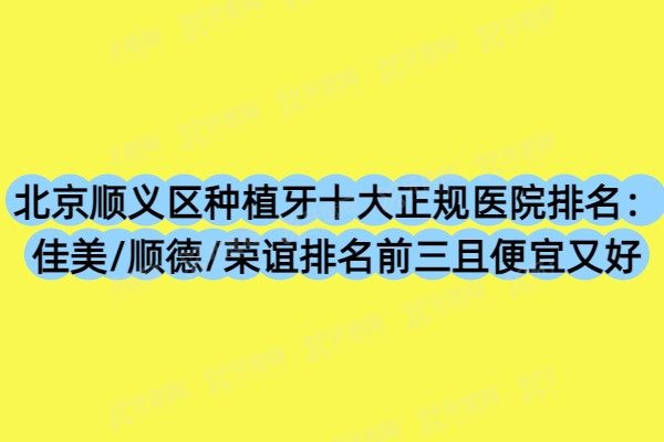 北京顺义区种植牙十大正规医院排名：佳美/顺德/荣谊排名前三且便宜又好