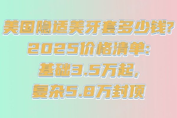美国隐适美牙套多少钱?2025价格清单:基础3.5万起,复杂5.8万封顶