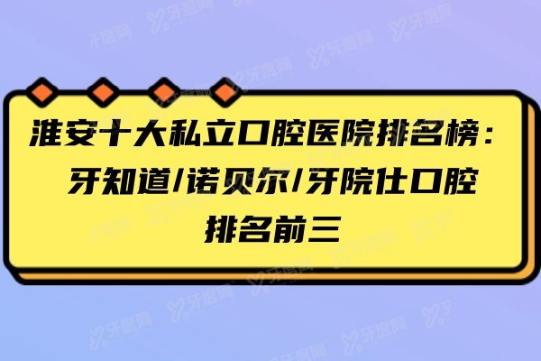淮安十大私立口腔医院排名榜：牙知道/诺贝尔/牙院仕口腔排名前三