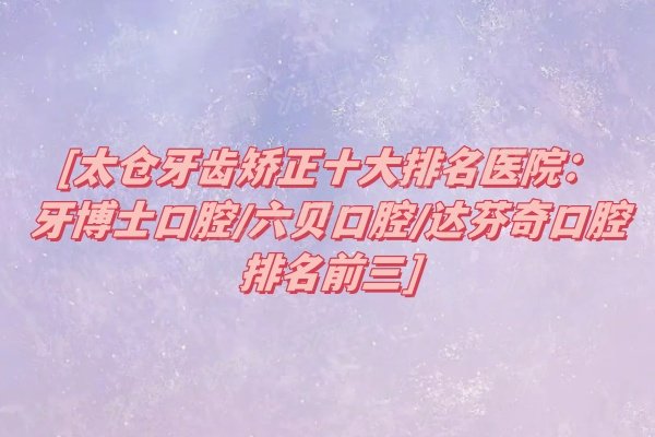 太仓牙齿矫正十大排名医院：牙博士口腔/六贝口腔/达芬奇口腔排名前三