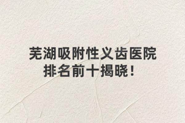 芜湖吸附性义齿医院排名前十揭晓！美臣/中诺/皓芽等口腔排名前五名