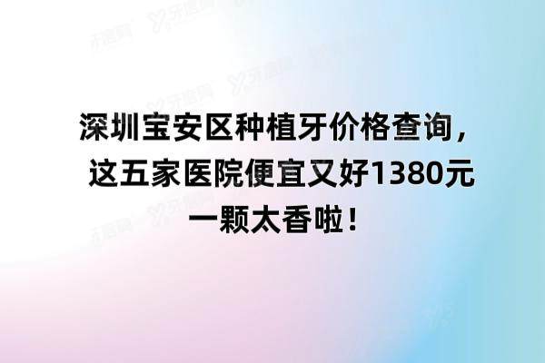 深圳宝安区种植牙价格查询，这五家医院便宜又好1380元一颗太香啦！