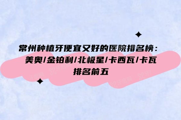 常州种植牙便宜又好的医院排名榜：美奥/金铂利/北极星/卡西瓦/卡瓦排名前五
