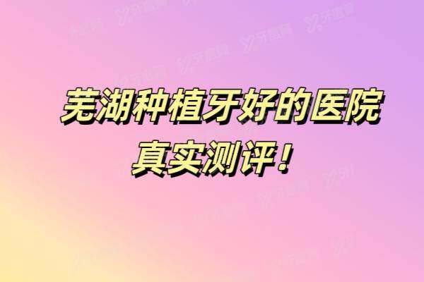 芜湖种植牙好的医院真实测评：伊莱美|美臣|贝橙等5家口碑机构技术特色全公开