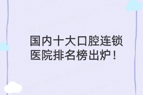 国内十大口腔连锁医院排行榜出炉！附前十名实力口碑全解析