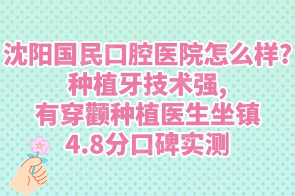 沈阳国民口腔医院怎么样?种植牙技术强,有穿颧种植医生坐镇+4.8分口碑实测