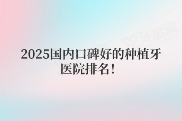 2025国内口碑较好的种植牙医院排名更新!附价格&医生详情