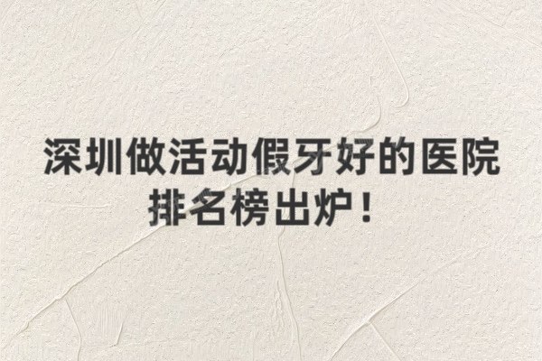 深圳做活动假牙好的医院排名榜出炉！前十医院优势、价格、地址全解析