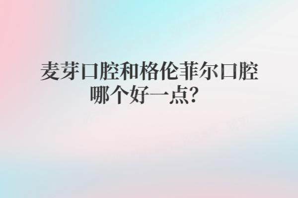 麦芽口腔和格伦菲尔口腔哪个好一点？从资质|技术|医生|口碑|收费对比