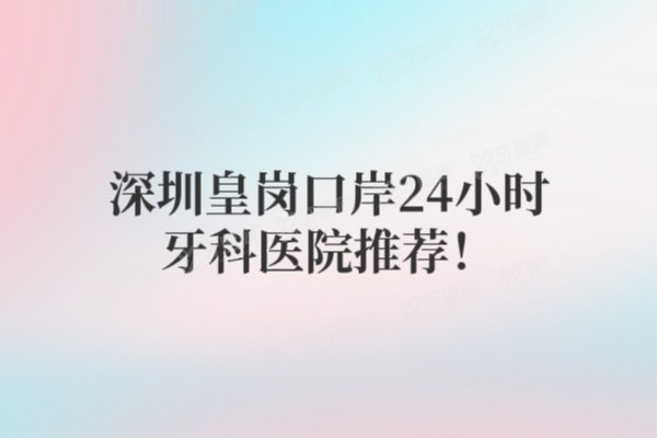 深圳皇岗口岸24小时牙科医院推荐！5家营业时间、价格、医生一览