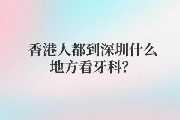 香港人都到深圳什么地方看牙科？揭晓港人爱去的罗湖|福田口岸牙科+预约方式+交通路线