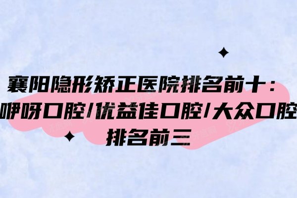襄阳隐形矫正医院排名前十：咿呀口腔/优益佳口腔/大众口腔排名前三