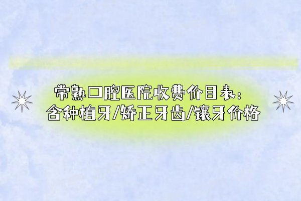 常熟口腔医院收费价目表：含种植牙/矫正牙齿/镶牙价格