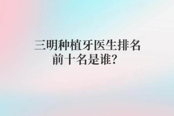 三明种植牙医生排名前十名是谁？朱水法|姜莉莉|徐飞龙等医生种植牙技术排名前十