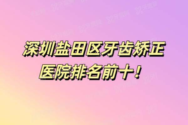 深圳盐田区牙齿矫正医院排名前十：诺德|金诚|海港等口腔医院排名前五名