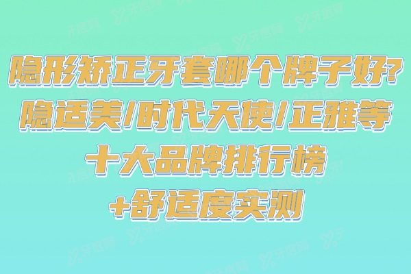 隐形矫正牙套哪个牌子好?隐适美/时代天使/正雅等十大品牌排行榜+舒适度实测