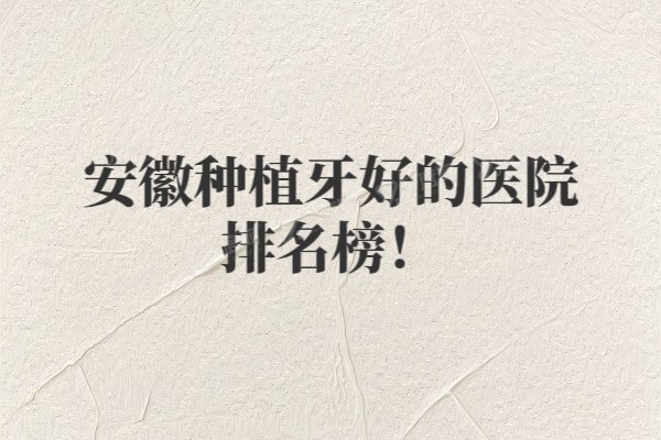 安徽种植牙好的医院排名榜新版！美奥/贝杰/佳冠等上榜前十名