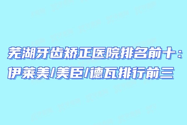 芜湖牙齿矫正医院排名前十：伊莱美/美臣/德瓦排行前三