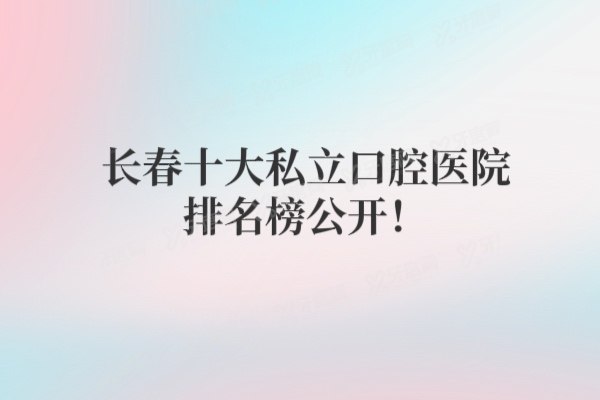 长春十大私立口腔医院排名榜公开！附长春2025年牙科收费标准