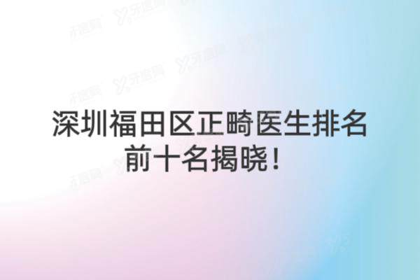深圳福田区正畸医生排名前十名单揭晓！附十大医生坐诊医院及技术解析