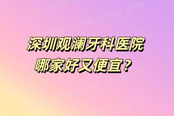 深圳观澜牙科医院哪家好又便宜？排名前三的是诺德青柠檬启飞等口腔好又便宜