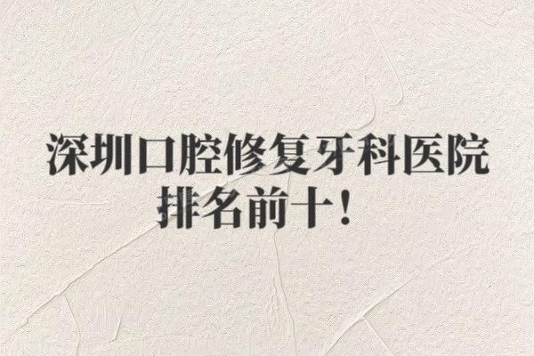 深圳口腔修复牙科医院排名前十出炉！格伦菲尔/正夫/同步齿科排名前五名
