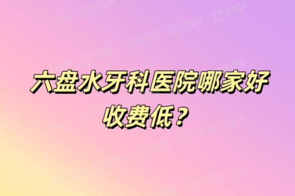 六盘水牙科医院哪家好收费低？好佰年/牙管家/朗朗口腔等上榜前五名