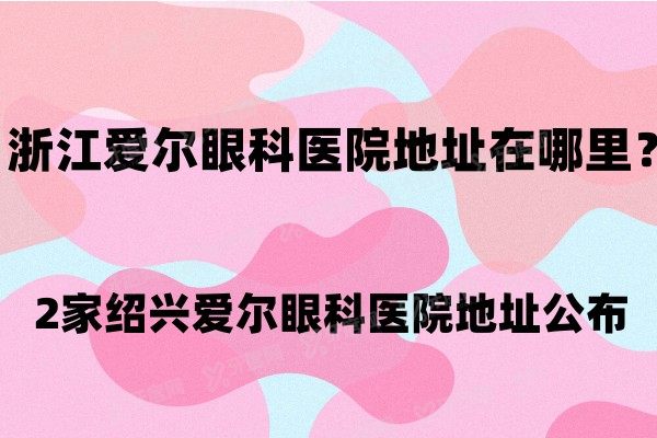 浙江爱尔眼科医院地址在哪里？2家绍兴爱尔眼科医院地址公布.jpg