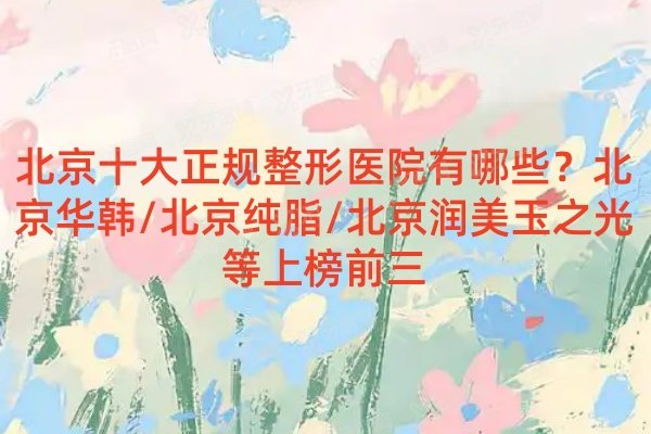 北京十大正规整形医院有哪些？北京华韩/北京纯脂/北京润美玉之光等上榜前三