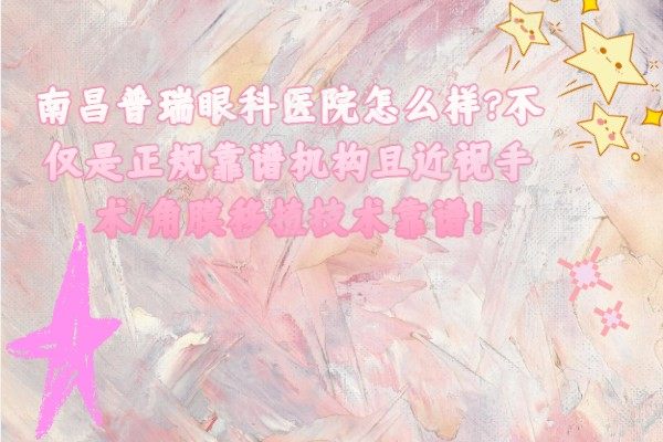 南昌普瑞眼科医院怎么样?不仅是正规靠谱机构且近视手术/角膜移植技术靠谱