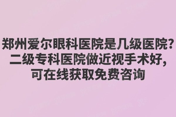 郑州爱尔眼科医院是几级医院?二级专科医院做近视手术好,可在线获取免费咨询
