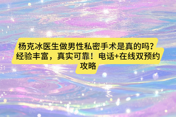 杨克冰医生做男性私密手术是真的吗？经验丰富，真实可靠！电话+在线双预约攻略