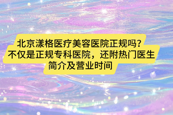 北京漾格医疗美容医院正规吗？不仅是正规专科医院，还附热门医生简介及营业时间