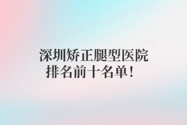 深圳矫正腿型医院排名前十名单！附前五名口碑价格全揭秘