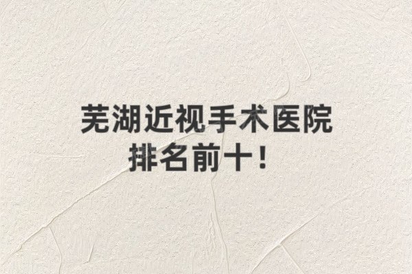 芜湖近视手术医院排名前十发布!芜湖爱尔华厦杨家门眼科排名前三名