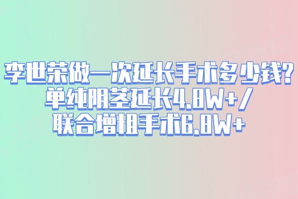 李世荣做一次延长手术多少钱？单纯阴茎延长4.8W+/联合增粗手术6.8W+