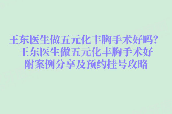 王东医生做五元化丰胸手术好吗?王东医生做五元化丰胸手术好附案例分享及预约挂号攻略