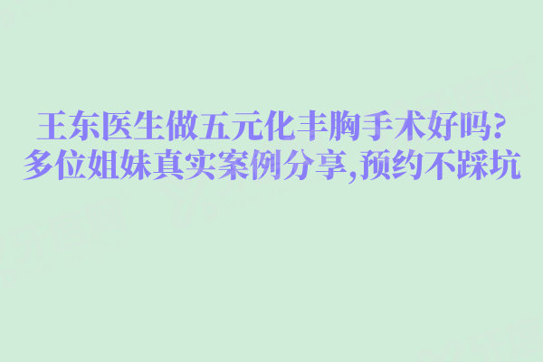 王东医生做五元化丰胸手术好吗?多位姐妹真实案例分享,预约不踩坑