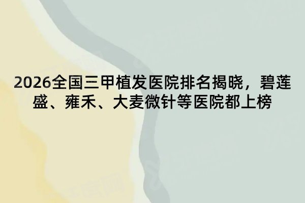 2026全国三甲植发医院排名揭晓，碧莲盛、雍禾、大麦微针等医院都上榜